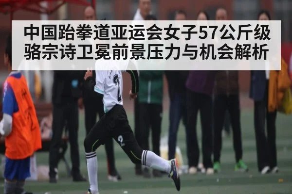 中国跆拳道亚运会女子57公斤级骆宗诗卫冕前景压力与机会解析